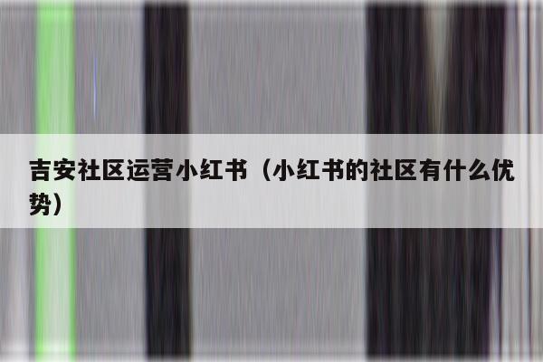 吉安社区运营小红书（小红书的社区有什么优势）