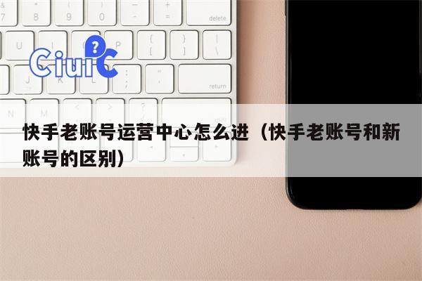 快手老账号运营中心怎么进（快手老账号和新账号的区别）