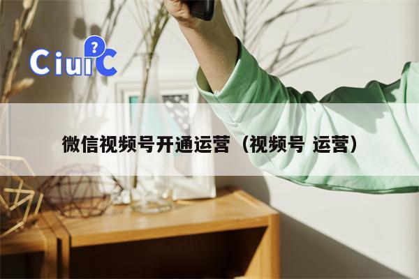 微信视频号开通运营（视频号 运营）