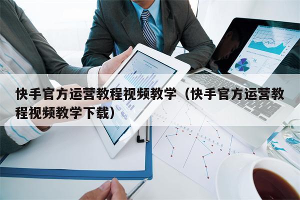 快手官方运营教程视频教学（快手官方运营教程视频教学下载）