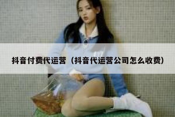 抖音付费代运营（抖音代运营公司怎么收费）
