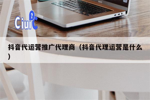 抖音代运营推广代理商（抖音代理运营是什么）