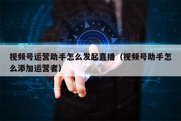 视频号运营助手怎么发起直播（视频号助手怎么添加运营者）