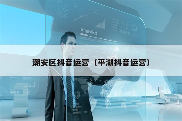 潮安区抖音运营（平湖抖音运营）