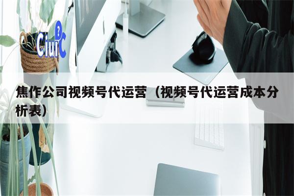 焦作公司视频号代运营（视频号代运营成本分析表）