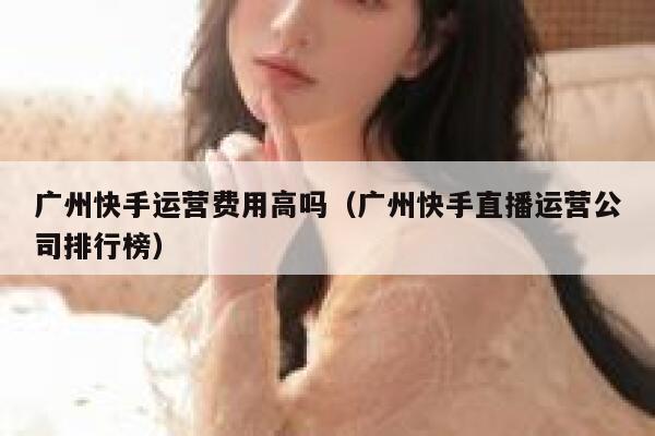 广州快手运营费用高吗（广州快手直播运营公司排行榜）