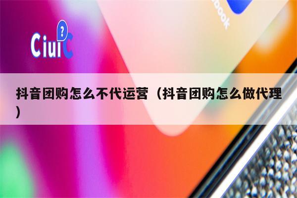 抖音团购怎么不代运营（抖音团购怎么做代理）