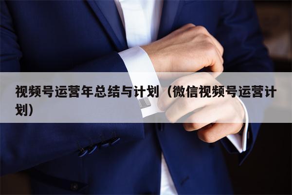 视频号运营年总结与计划（微信视频号运营计划）