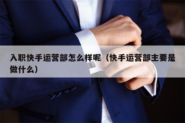 入职快手运营部怎么样呢（快手运营部主要是做什么）