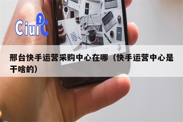 邢台快手运营采购中心在哪（快手运营中心是干啥的）