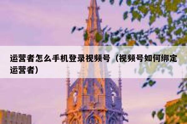 运营者怎么手机登录视频号（视频号如何绑定运营者）