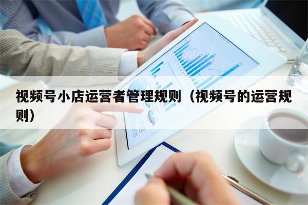 视频号小店运营者管理规则（视频号的运营规则）