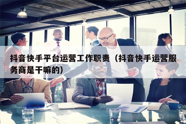 抖音快手平台运营工作职责（抖音快手运营服务商是干嘛的）