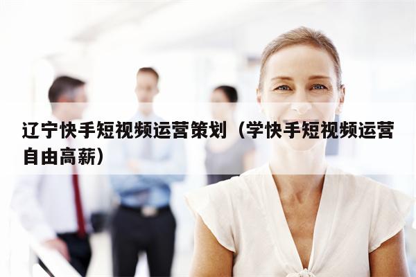 辽宁快手短视频运营策划（学快手短视频运营自由高薪）