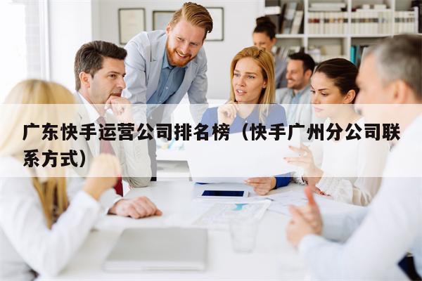 广东快手运营公司排名榜（快手广州分公司联系方式）