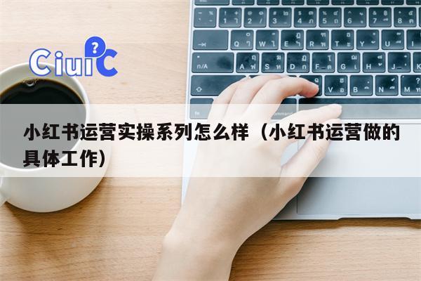 小红书运营实操系列怎么样（小红书运营做的具体工作）