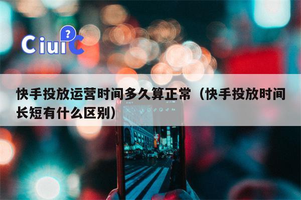 快手投放运营时间多久算正常（快手投放时间长短有什么区别）