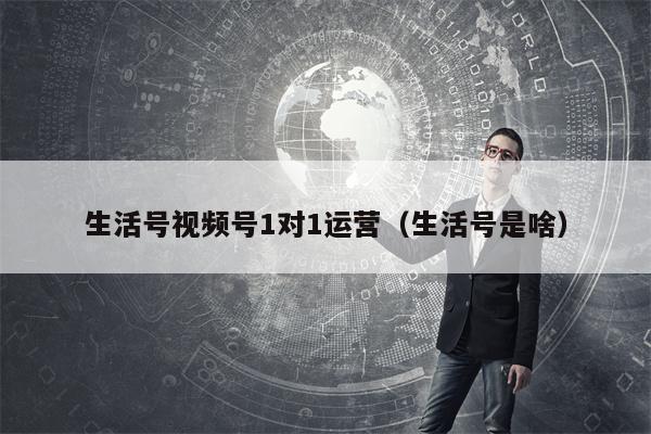 生活号视频号1对1运营（生活号是啥）