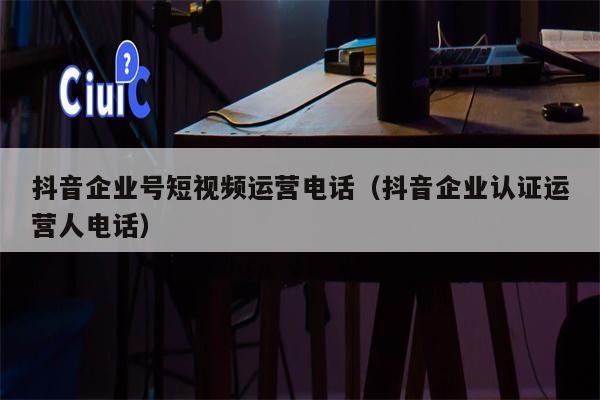 抖音企业号短视频运营电话（抖音企业认证运营人电话）