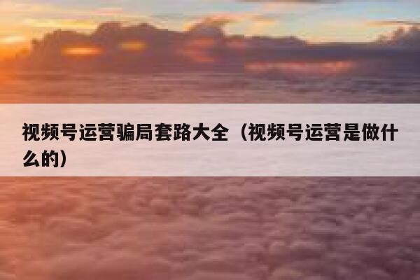 视频号运营骗局套路大全（视频号运营是做什么的）