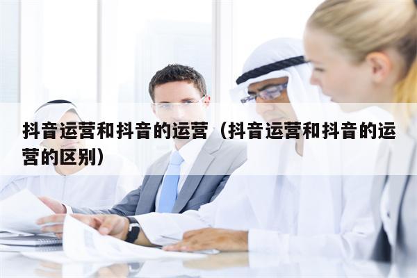 抖音运营和抖音的运营（抖音运营和抖音的运营的区别）