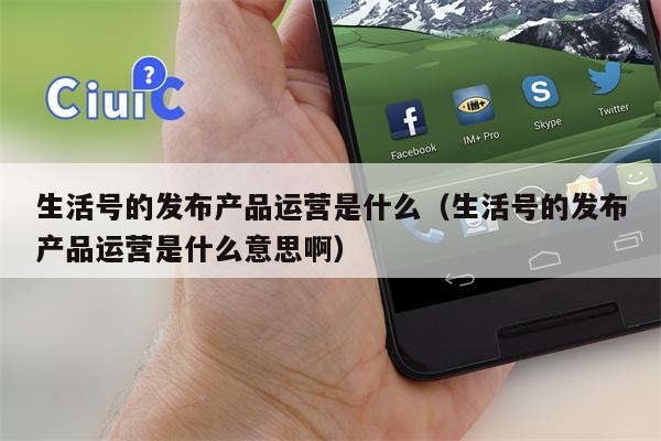 生活号的发布产品运营是什么（生活号的发布产品运营是什么意思啊）