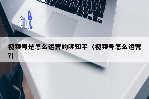 视频号是怎么运营的呢知乎（视频号怎么运营?）