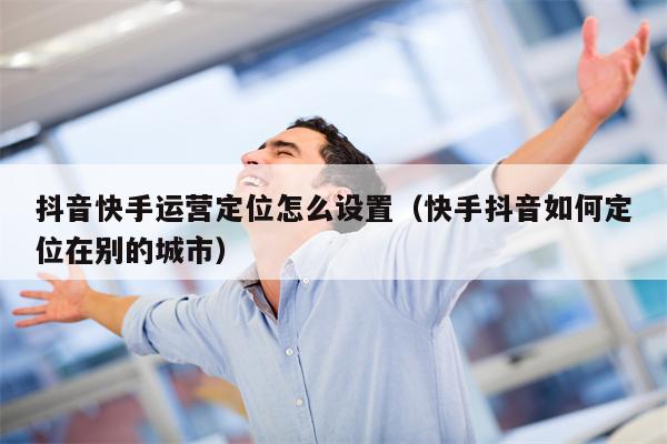 抖音快手运营定位怎么设置（快手抖音如何定位在别的城市）
