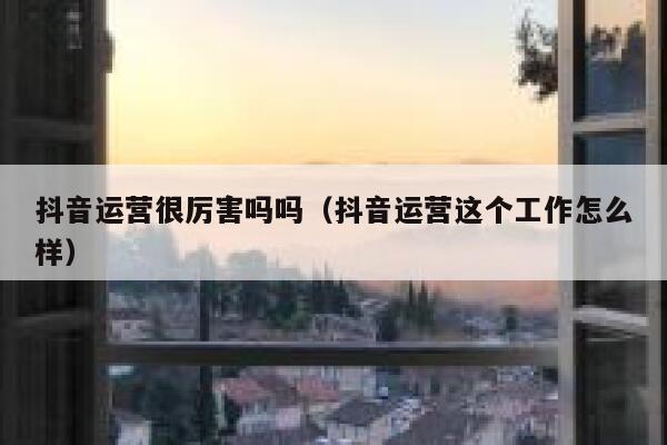 抖音运营很厉害吗吗（抖音运营这个工作怎么样）