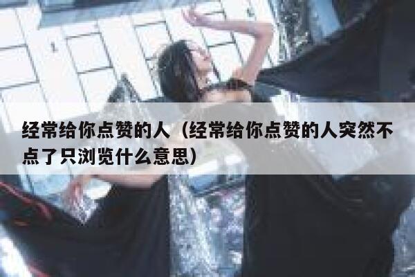 经常给你点赞的人（经常给你点赞的人突然不点了只浏览什么意思）