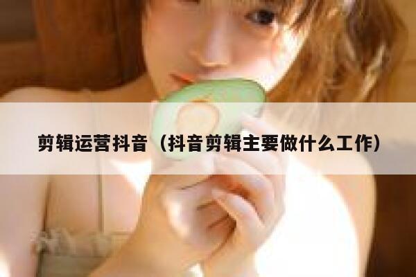 剪辑运营抖音（抖音剪辑主要做什么工作）