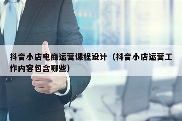 抖音小店电商运营课程设计（抖音小店运营工作内容包含哪些）