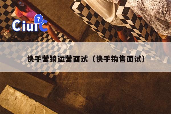 快手营销运营面试（快手销售面试）