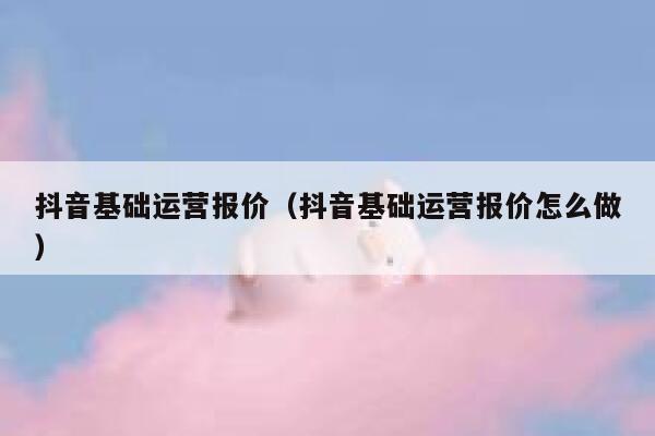 抖音基础运营报价（抖音基础运营报价怎么做）