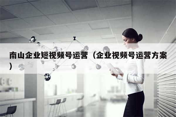 南山企业短视频号运营（企业视频号运营方案）