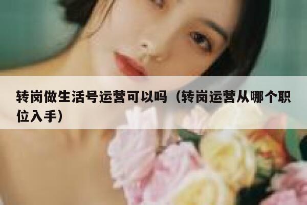 转岗做生活号运营可以吗（转岗运营从哪个职位入手）