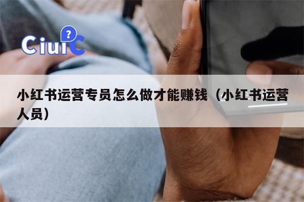 小红书运营专员怎么做才能赚钱（小红书运营人员）