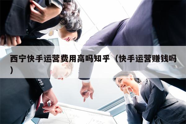 西宁快手运营费用高吗知乎（快手运营赚钱吗）