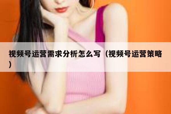 视频号运营需求分析怎么写（视频号运营策略）