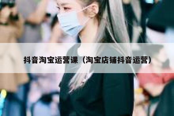 抖音淘宝运营课（淘宝店铺抖音运营）