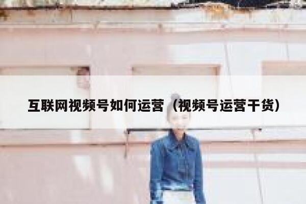 互联网视频号如何运营（视频号运营干货）