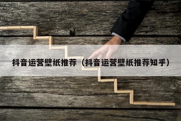 抖音运营壁纸推荐（抖音运营壁纸推荐知乎）
