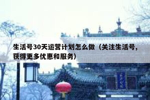 生活号30天运营计划怎么做（关注生活号,获得更多优惠和服务）