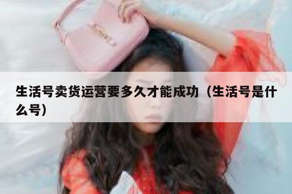 生活号卖货运营要多久才能成功（生活号是什么号）