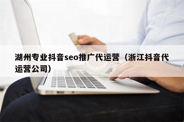 湖州专业抖音seo推广代运营（浙江抖音代运营公司）
