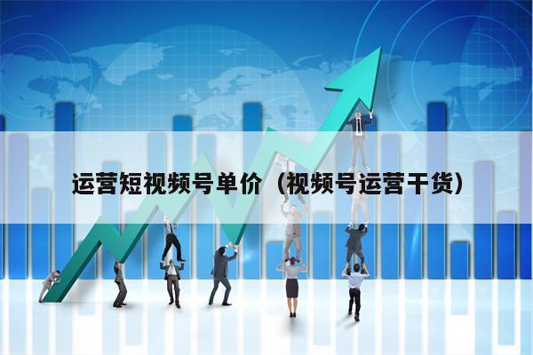 运营短视频号单价（视频号运营干货）