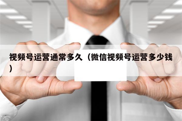 视频号运营通常多久（微信视频号运营多少钱）