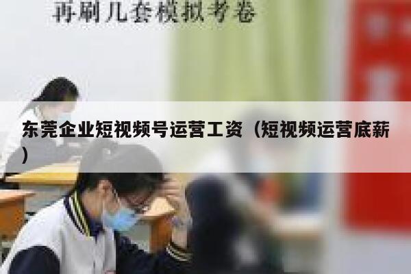 东莞企业短视频号运营工资（短视频运营底薪）