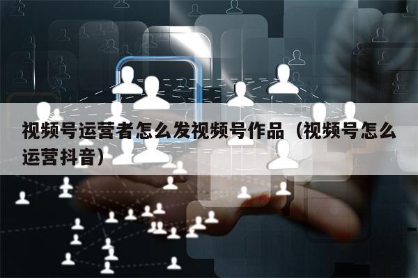 视频号运营者怎么发视频号作品（视频号怎么运营抖音）