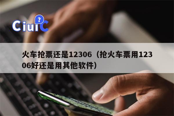 火车抢票还是12306（抢火车票用12306好还是用其他软件）